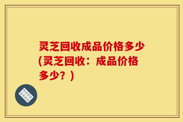 灵芝回收成品价格多少(灵芝回收:成品价格多少?) 灵芝回收成品价格多少(灵芝回收:成品价格多少?)