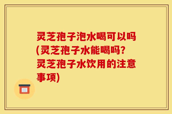 灵芝孢子泡水喝可以吗(灵芝孢子水能喝吗？灵芝孢子水饮用的注意事项)