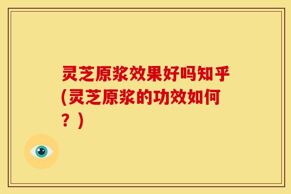 灵芝原浆效果好吗知乎(灵芝原浆的功效如何？)