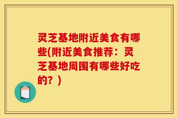 灵芝基地附近美食有哪些(附近美食推荐：灵芝基地周围有哪些好吃的？)