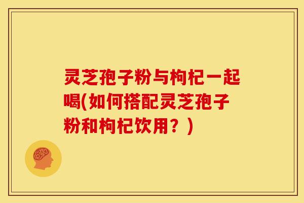 灵芝孢子粉与枸杞一起喝(如何搭配灵芝孢子粉和枸杞饮用？)