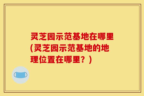 灵芝园示范基地在哪里(灵芝园示范基地的地理位置在哪里？)