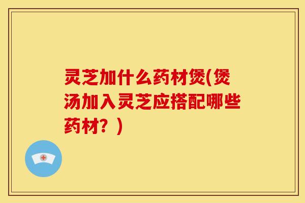 灵芝加什么药材煲(煲汤加入灵芝应搭配哪些药材?) 灵芝加什么药材煲(煲汤加入灵芝应搭配哪些药材?)