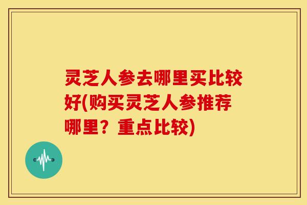 灵芝人参去哪里买比较好(购买灵芝人参推荐哪里?重点比较) 灵芝人参去哪里买比较好(购买灵芝人参推荐哪里?重点比较)