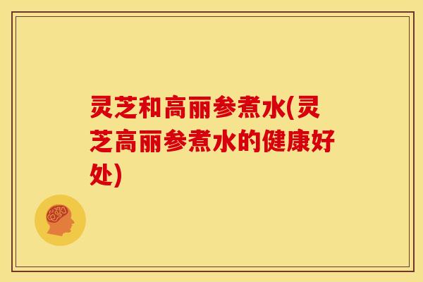 灵芝和高丽参煮水(灵芝高丽参煮水的健康好处) 灵芝和高丽参煮水(灵芝高丽参煮水的健康好处)