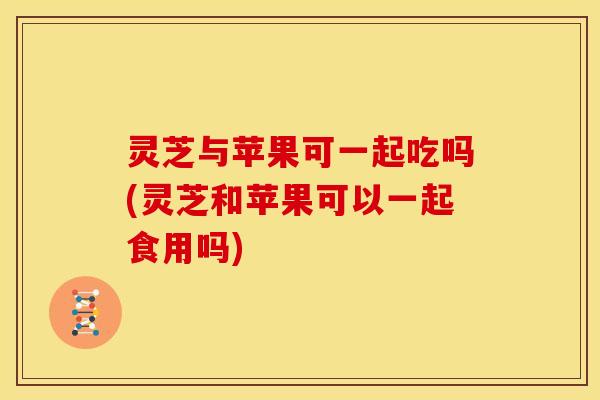 灵芝与苹果可一起吃吗(灵芝和苹果可以一起食用吗) 灵芝与苹果可一起吃吗(灵芝和苹果可以一起食用吗)