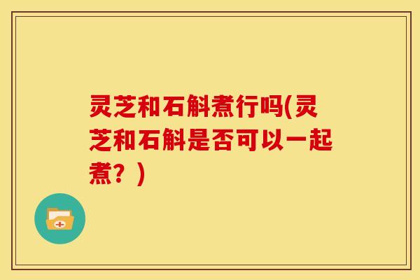 灵芝和石斛煮行吗(灵芝和石斛是否可以一起煮?) 灵芝和石斛煮行吗(灵芝和石斛是否可以一起煮?)