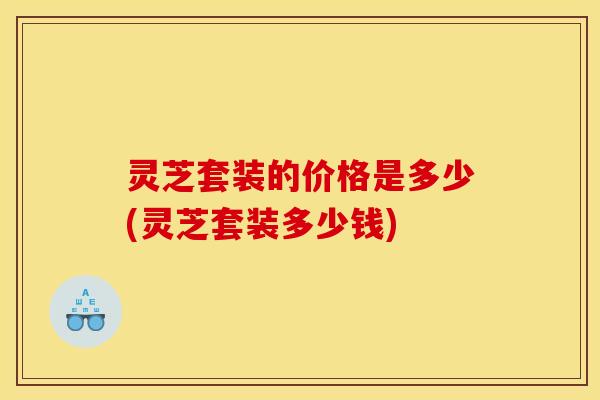 灵芝套装的价格是多少(灵芝套装多少钱) 灵芝套装的价格是多少(灵芝套装多少钱)