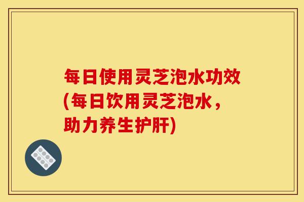 每日使用灵芝泡水功效(每日饮用灵芝泡水,助力养生) 每日使用灵芝泡水功效(每日饮用灵芝泡水,助力养生)