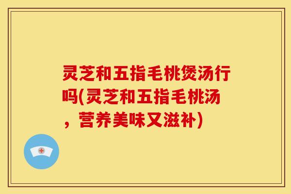 灵芝和五指毛桃煲汤行吗(灵芝和五指毛桃汤,营养美味又滋补) 灵芝和五指毛桃煲汤行吗(灵芝和五指毛桃汤,营养美味又滋补)