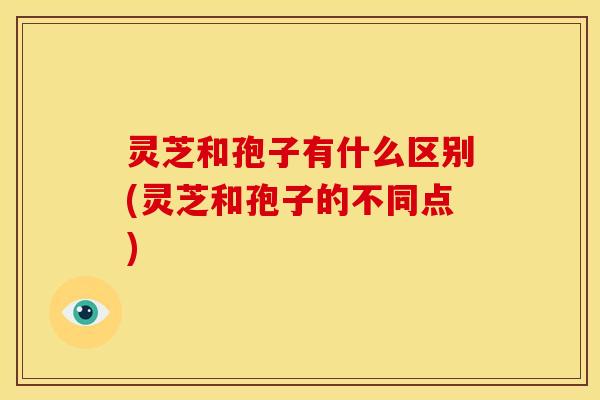 灵芝和孢子有什么区别(灵芝和孢子的不同点)