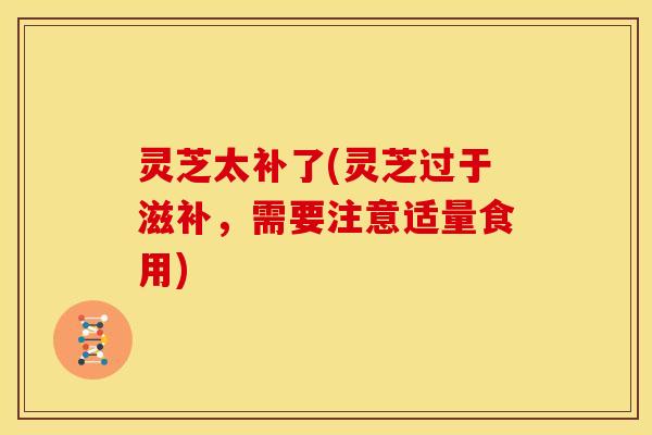灵芝太补了(灵芝过于滋补，需要注意适量食用)