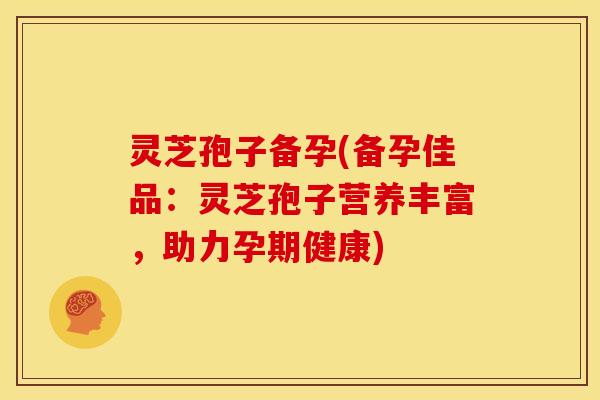 灵芝孢子备孕(备孕佳品:灵芝孢子营养丰富,助力孕期健康) 灵芝孢子备孕(备孕佳品:灵芝孢子营养丰富,助力孕期健康)