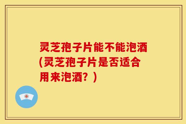 灵芝孢子片能不能泡酒(灵芝孢子片是否适合用来泡酒？)