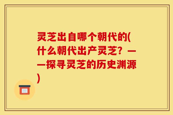 灵芝出自哪个朝代的(什么朝代出产灵芝?——探寻灵芝的历史渊源) 灵芝出自哪个朝代的(什么朝代出产灵芝?——探寻灵芝的历史渊源)