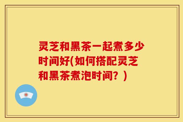 灵芝和黑茶一起煮多少时间好(如何搭配灵芝和黑茶煮泡时间?) 灵芝和黑茶一起煮多少时间好(如何搭配灵芝和黑茶煮泡时间?)