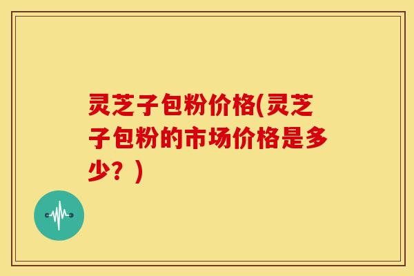 灵芝子包粉价格(灵芝子包粉的市场价格是多少？)