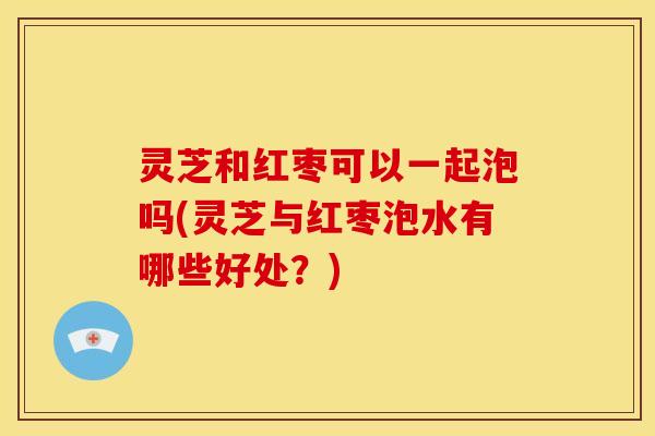 灵芝和红枣可以一起泡吗(灵芝与红枣泡水有哪些好处?) 灵芝和红枣可以一起泡吗(灵芝与红枣泡水有哪些好处?)