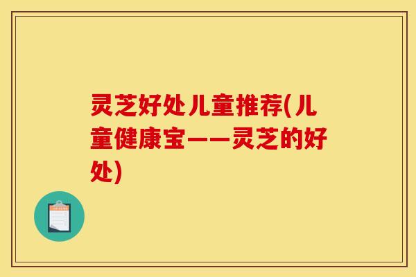 灵芝好处儿童推荐(儿童健康宝——灵芝的好处) 灵芝好处儿童推荐(儿童健康宝——灵芝的好处)