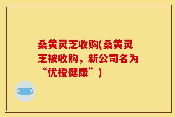 桑黄灵芝收购(桑黄灵芝被收购,新公司名为“优橙健康”) 桑黄灵芝收购(桑黄灵芝被收购,新公司名为“优橙健康”)