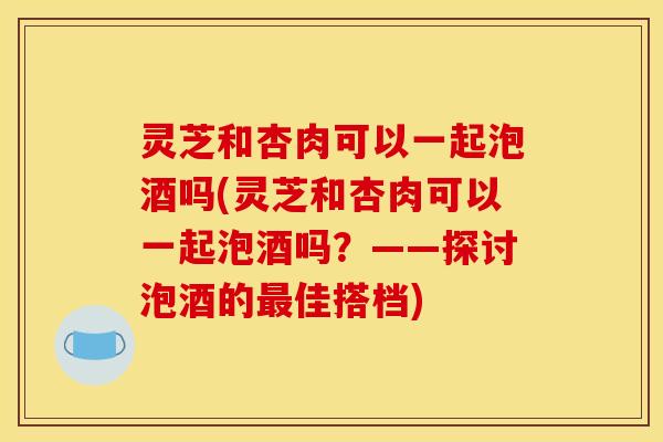 灵芝和杏肉可以一起泡酒吗(灵芝和杏肉可以一起泡酒吗?——探讨泡酒的佳搭档) 灵芝和杏肉可以一起泡酒吗(灵芝和杏肉可以一起泡酒吗?——探讨泡酒的佳搭档)