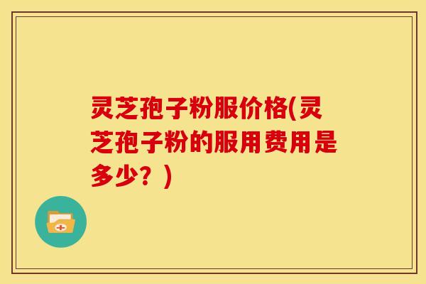 灵芝孢子粉服价格(灵芝孢子粉的服用费用是多少?) 灵芝孢子粉服价格(灵芝孢子粉的服用费用是多少?)