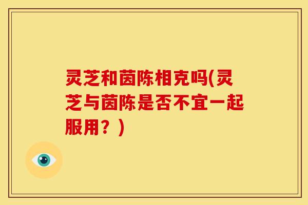 灵芝和茵陈相克吗(灵芝与茵陈是否不宜一起服用?) 灵芝和茵陈相克吗(灵芝与茵陈是否不宜一起服用?)