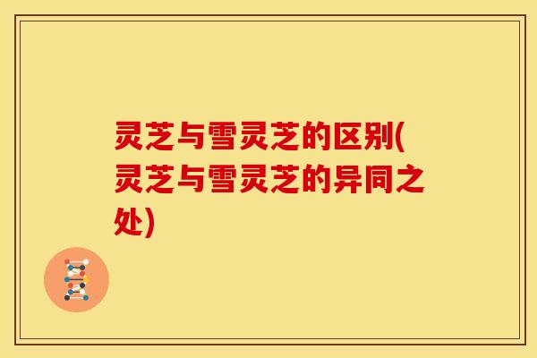 灵芝与雪灵芝的区别(灵芝与雪灵芝的异同之处) 灵芝与雪灵芝的区别(灵芝与雪灵芝的异同之处)