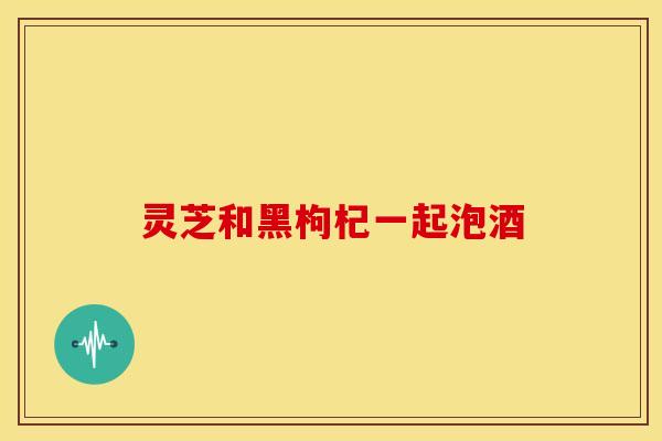 灵芝和黑枸杞一起泡酒 灵芝和黑枸杞一起泡酒