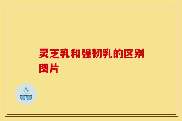 灵芝乳和强韧乳的区别图片 灵芝乳和强韧乳的区别图片