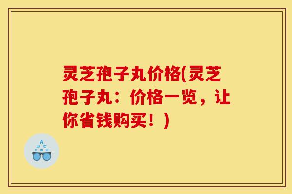 灵芝孢子丸价格(灵芝孢子丸：价格一览，让你省钱购买！)