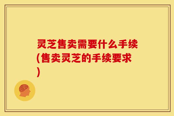 灵芝售卖需要什么手续(售卖灵芝的手续要求) 灵芝售卖需要什么手续(售卖灵芝的手续要求)