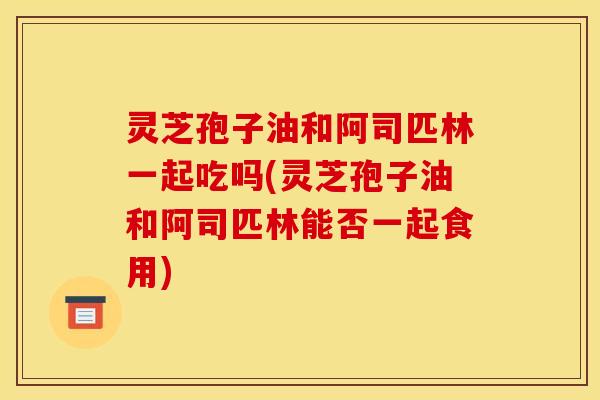 灵芝孢子油和阿司匹林一起吃吗(灵芝孢子油和阿司匹林能否一起食用) 灵芝孢子油和阿司匹林一起吃吗(灵芝孢子油和阿司匹林能否一起食用)