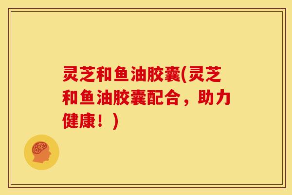灵芝和鱼油胶囊(灵芝和鱼油胶囊配合,助力健康!) 灵芝和鱼油胶囊(灵芝和鱼油胶囊配合,助力健康!)