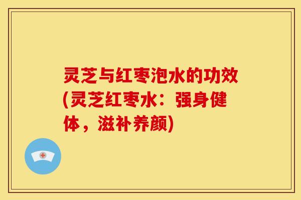 灵芝与红枣泡水的功效(灵芝红枣水:强身健体,滋补养颜) 灵芝与红枣泡水的功效(灵芝红枣水:强身健体,滋补养颜)