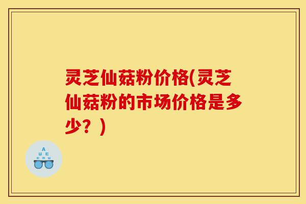 灵芝仙菇粉价格(灵芝仙菇粉的市场价格是多少?) 灵芝仙菇粉价格(灵芝仙菇粉的市场价格是多少?)
