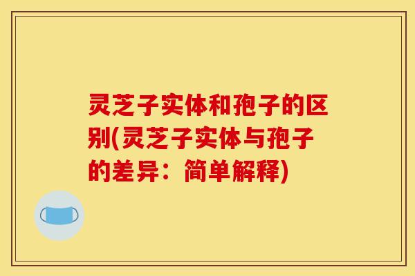 灵芝子实体和孢子的区别(灵芝子实体与孢子的差异：简单解释)