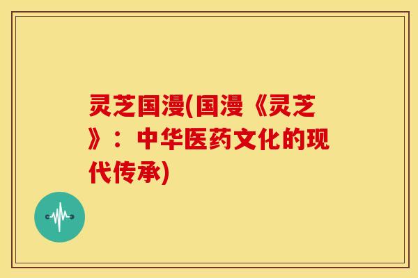 灵芝国漫(国漫《灵芝》:中华医药文化的现代传承) 灵芝国漫(国漫《灵芝》:中华医药文化的现代传承)