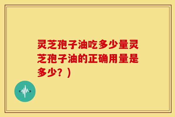 灵芝孢子油吃多少量灵芝孢子油的正确用量是多少？)