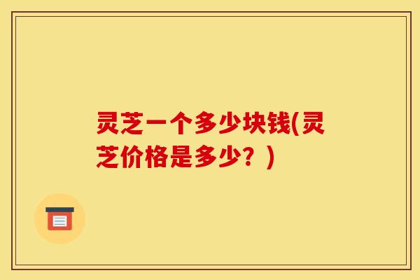 灵芝一个多少块钱(灵芝价格是多少?) 灵芝一个多少块钱(灵芝价格是多少?)