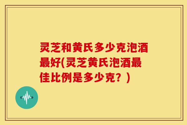 灵芝和黄氏多少克泡酒好(灵芝黄氏泡酒佳比例是多少克?) 灵芝和黄氏多少克泡酒好(灵芝黄氏泡酒佳比例是多少克?)