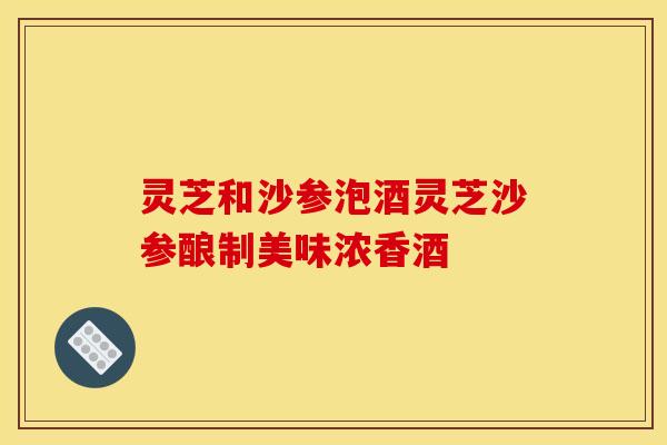 灵芝和沙参泡酒灵芝沙参酿制美味浓香酒 灵芝和沙参泡酒灵芝沙参酿制美味浓香酒