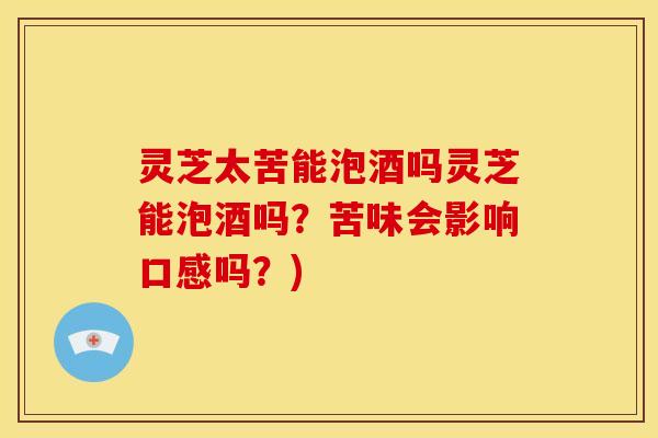 灵芝太苦能泡酒吗灵芝能泡酒吗？苦味会影响口感吗？)