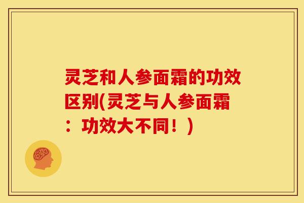 灵芝和人参面霜的功效区别(灵芝与人参面霜:功效大不同!) 灵芝和人参面霜的功效区别(灵芝与人参面霜:功效大不同!)