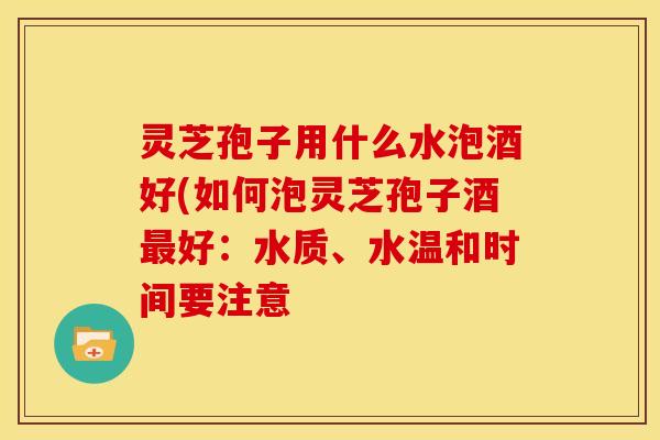 灵芝孢子用什么水泡酒好(如何泡灵芝孢子酒好：水质、水温和时间要注意