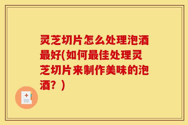 灵芝切片怎么处理泡酒好(如何佳处理灵芝切片来制作美味的泡酒?) 灵芝切片怎么处理泡酒好(如何佳处理灵芝切片来制作美味的泡酒?)