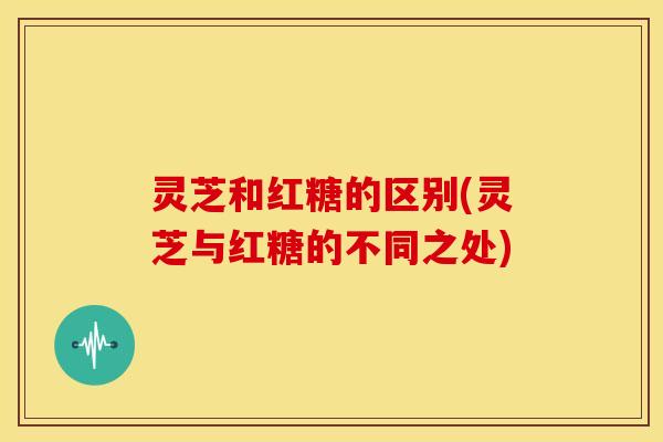 灵芝和红糖的区别(灵芝与红糖的不同之处) 灵芝和红糖的区别(灵芝与红糖的不同之处)