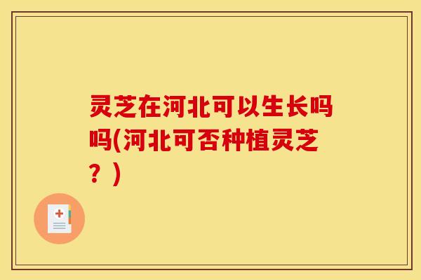 灵芝在河北可以生长吗吗(河北可否种植灵芝？)