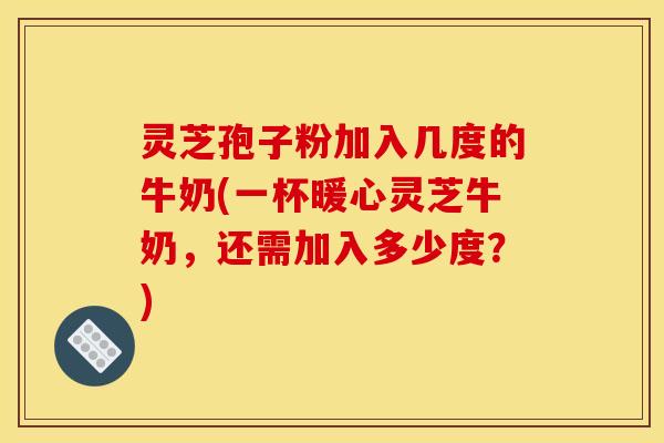 灵芝孢子粉加入几度的牛奶(一杯暖心灵芝牛奶，还需加入多少度？)