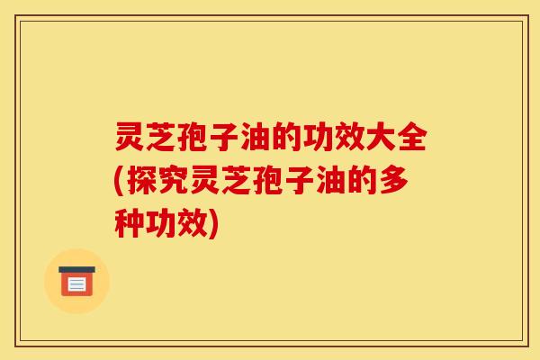灵芝孢子油的功效大全(探究灵芝孢子油的多种功效) 灵芝孢子油的功效大全(探究灵芝孢子油的多种功效)